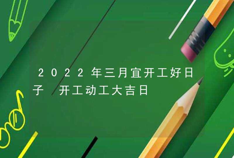 2022年三月宜开工好日子 开工动工大吉日